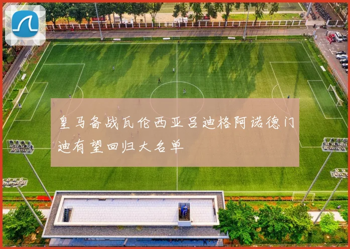 皇马备战瓦伦西亚吕迪格阿诺德门迪有望回归大名单