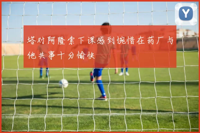 塔对阿隆索下课感到惋惜在药厂与他共事十分愉快