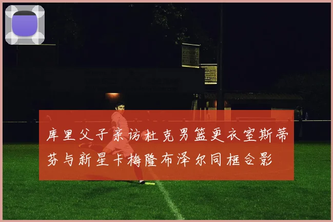 库里父子亲访杜克男篮更衣室斯蒂芬与新星卡梅隆布泽尔同框合影