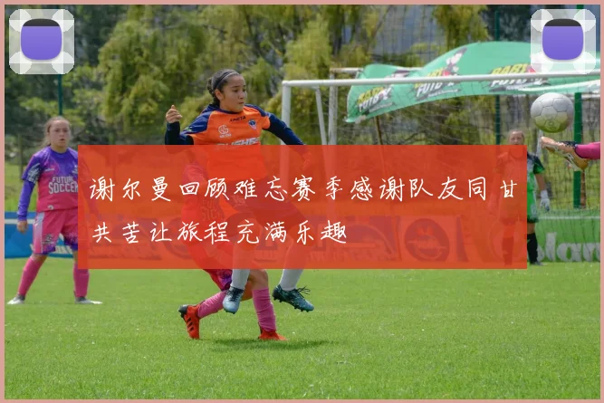 谢尔曼回顾难忘赛季感谢队友同甘共苦让旅程充满乐趣
