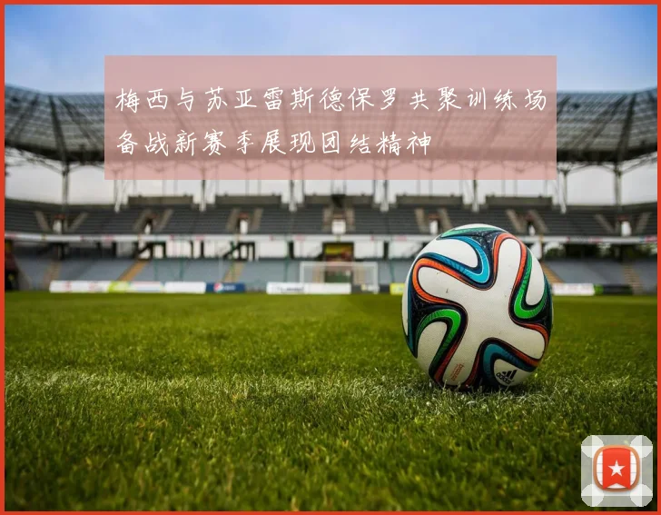 梅西与苏亚雷斯德保罗共聚训练场备战新赛季展现团结精神
