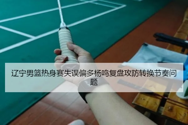 辽宁男篮热身赛失误偏多杨鸣复盘攻防转换节奏问题（LeyuSports）